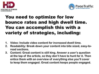 You need to optimize for low
bounce rates and high dwell time.
You can accomplish this with a
variety of strategies, including:
	
1.  Video: Include video content for increased dwell time.
2.  Readability: Break down your content into bite sized, easy-to-
read sections.
3.  Content: Great content is still king. Answer a user’s question
at the top of the article, so they don’t have to hunt for it. Then
entice them with an overview of everything else you’ll cover
to keep them engaged. Great content keeps people engaged.
 