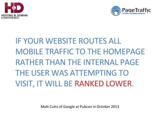 IF	YOUR	WEBSITE	ROUTES	ALL	
MOBILE	TRAFFIC	TO	THE	HOMEPAGE	
RATHER	THAN	THE	INTERNAL	PAGE	
THE	USER	WAS	ATTEMPTING	TO	
VISIT,	IT	WILL	BE	RANKED	LOWER.				
Matt	Cutts	of	Google	at	Pubcon	in	October	2013	
 