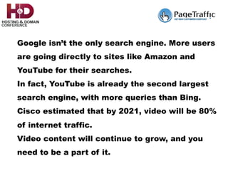 Google isn’t the only search engine. More users
are going directly to sites like Amazon and
YouTube for their searches.
In fact, YouTube is already the second largest
search engine, with more queries than Bing.
Cisco estimated that by 2021, video will be 80%
of internet traffic.
Video content will continue to grow, and you
need to be a part of it.
 