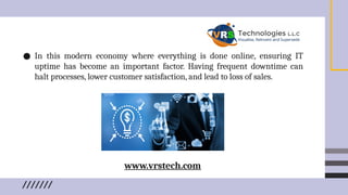 ● In this modern economy where everything is done online, ensuring IT
uptime has become an important factor. Having frequent downtime can
halt processes, lower customer satisfaction, and lead to loss of sales.
www.vrstech.com
 
