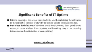 Significant Benefits of IT Uptime
● Prior to looking at the actual case study, it’s worth explaining the relevance
in the context of the case study why IT uptime should be considered key.
● Customer Satisfaction: Customers want every process, from purchase to
return, to occur without interruptions, and inactivity may occur resulting
into customer dissatisfaction or even quitting.
www.vrstech.com
 