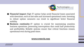 ● Financial impact: High IT uptime helps avoid financial losses associated
with downtime, such as lost sales and increased operational costs. Investing
in robust uptime measures can result in significant better financial
stability.
● Business continuity: IT uptime is crucial for maintaining seamless
business operations, preventing interruptions that could half productivity
and profitability. Reliable systems ensure that critical functions remain
operational even during peak times.
www.vrstech.com
 