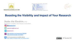 aleebrahim@Gmail.com
@aleebrahim
https://publons.com/researcher/1692944
https://scholar.google.com/citation
Nader Ale Ebrahim, PhD
Research Visibility and Impact Consultant
20th December 2022
All of my presentations are available online at:
https://figshare.com/authors/Nader_Ale_Ebrahim/100797
@aleebrahim
Boosting the Visibility and Impact of Your Research
 