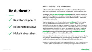 © Glassdoor, Inc.  2017.  
Real stories, photos
Respond to reviews
Make it about them
Be Authentic
Bain & Company – Why Work For Us?
At Bain, we help the world’s top leaders solve their toughest challenges. Our
work fuels the growth of many industries and positively impacts countless lives.
So we select only the most exceptional colleagues with an ambition to make an
impact. The learning curve is steep, but exhilarating. Every assignment presents a
new chance to develop creative solutions to real-world problems – and to gain
invaluable, versatile skills.
Together, we achieve great things and, when you join Bain, you’ll know exactly
what we stand for. Because our wavering focus – our True North – is client
results. On every project, we align our goals with those of our clients. We expect
every team member to fully contribute ideas and insights so that we discover the
best possible opportunities to our clients. As colleagues, we support, challenge
and inspire one another every day; that camaraderie, combined with training,
mentoring, abundant international opportunities and ﬂexible work options,
leads us to accomplish more than we thought possible.
Rest assured, you’ll make an impact from day one – within your team, your clients,
your personal development and the creative solutions you’ll bring. The support
you’ll receive via our unique home stafﬁng model will be second to none.
And a career at Bain will set you on an unparalleled path for future career success
– whether at Bain or within the ranks of our impressive global alumni network.
 