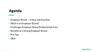 © Glassdoor, Inc.  2017.  
•  Employer Brand — A New Job Function
•  What is an Employer Brand?
•  Challenges Employer Brand Professionals Face
•  Beneﬁts of a Strong Employer Brand
•  Pro Tips
•  Q&A
Agenda
 