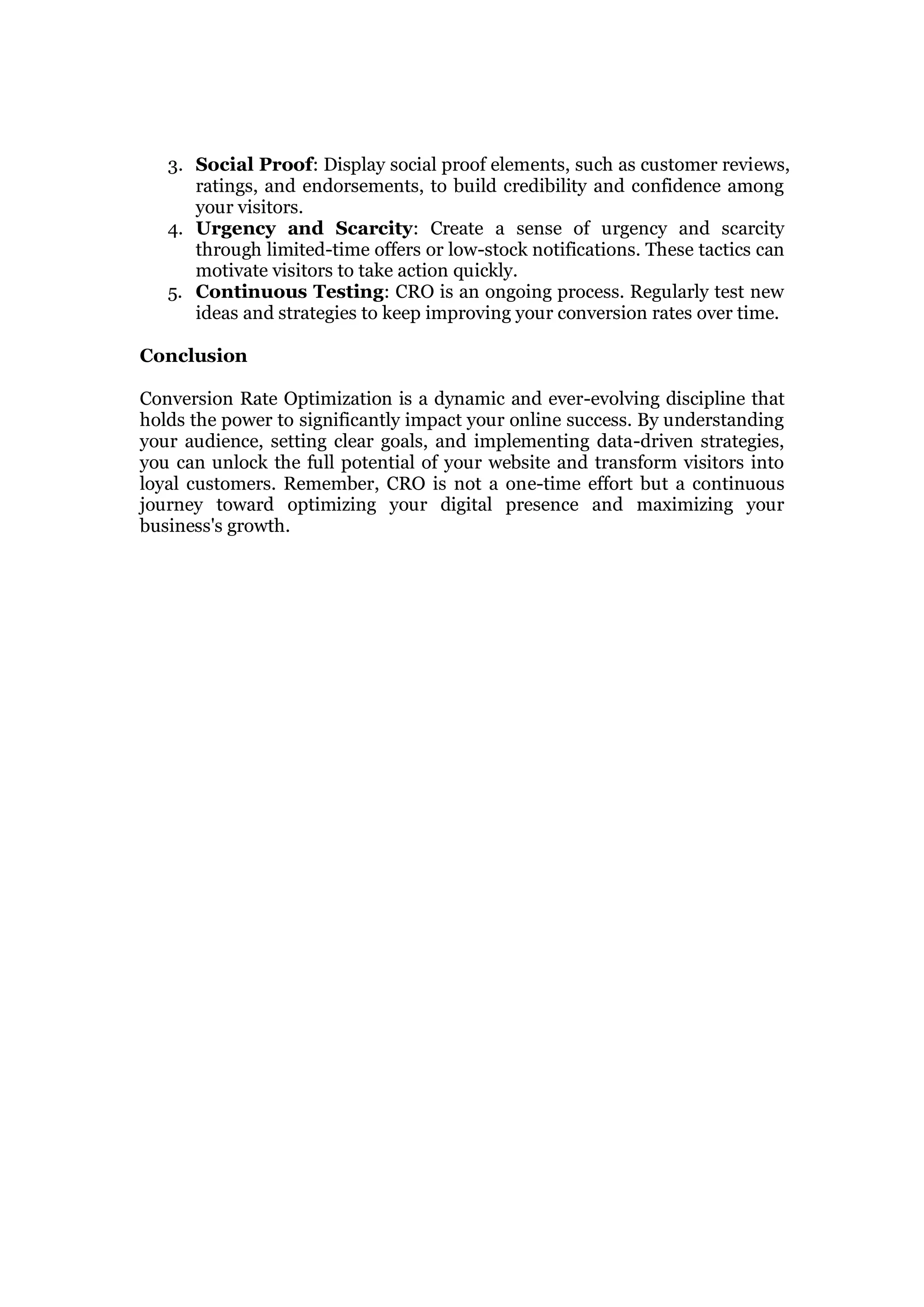 3. Social Proof: Display social proof elements, such as customer reviews,
ratings, and endorsements, to build credibility and confidence among
your visitors.
4. Urgency and Scarcity: Create a sense of urgency and scarcity
through limited-time offers or low-stock notifications. These tactics can
motivate visitors to take action quickly.
5. Continuous Testing: CRO is an ongoing process. Regularly test new
ideas and strategies to keep improving your conversion rates over time.
Conclusion
Conversion Rate Optimization is a dynamic and ever-evolving discipline that
holds the power to significantly impact your online success. By understanding
your audience, setting clear goals, and implementing data-driven strategies,
you can unlock the full potential of your website and transform visitors into
loyal customers. Remember, CRO is not a one-time effort but a continuous
journey toward optimizing your digital presence and maximizing your
business's growth.
 