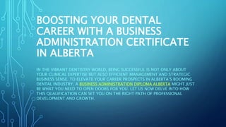 BOOSTING YOUR DENTAL
CAREER WITH A BUSINESS
ADMINISTRATION CERTIFICATE
IN ALBERTA
IN THE VIBRANT DENTISTRY WORLD, BEING SUCCESSFUL IS NOT ONLY ABOUT
YOUR CLINICAL EXPERTISE BUT ALSO EFFICIENT MANAGEMENT AND STRATEGIC
BUSINESS SENSE. TO ELEVATE YOUR CAREER PROSPECTS IN ALBERTA’S BOOMING
DENTAL INDUSTRY, A BUSINESS ADMINISTRATION DIPLOMA ALBERTA MIGHT JUST
BE WHAT YOU NEED TO OPEN DOORS FOR YOU. LET US NOW DELVE INTO HOW
THIS QUALIFICATION CAN SET YOU ON THE RIGHT PATH OF PROFESSIONAL
DEVELOPMENT AND GROWTH.
 