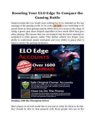 Boosting Your ELO Edge To Conquer the
Gaming Battle
Gamers online like you would want nothing but to be included on the top
rankings of the gaming world. To be in the elo hell is not something to be
proud about as most gaming experts define these two terms as the range of
rating a gamer gets when trapped regardless of how much effort they give
when playing. This means that you are dumped into the lower rankings as
compared to other gamers online. This further reflects two things: your
ability to understand people mechanics and your ability to grasp what it
takes to master the gaming mechanics.

Dealing with the Champion Select
Most players in elo hell would like to win and in order for them to do this,
they should be able to deal properly with those people who are in the

 