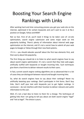 Boosting Your Search Engine
       Rankings with Links
After working hard and time consuming process you got your web site on the
internet, optimized it for certain keywords and can’t wait to see it at No.1
position on Google, Yahoo and MSN?

Not so fast. First of all, you’ll need 3 things to be taken care of: on-site
optimization, search engine submission and some major work on link
popularity building. There’s plenty of information about internal web page
optimization on the internet, and it’s not a secret how to submit all your web
pages to Google or Yahoo through their new feed systems.

 If it is – you should educate yourself about the first two elements first, and
then worry about link popularity.

The first thing you should do is to listen to what search engines have to say
about search engine optimization. It’s not a secret that they hate web pages
artificially stuffed with keywords or bought incoming links. Such techniques
give them a hard time to deliver relevant results to their users.

In fact, current search engine ranking algorithms are so advanced that in a lot
of cases they can distinguish between natural and bought incoming links.

So, what do search engines have to say about their rankings? Never try
artificially boosting your rankings. Don’t participate in link farms. Don’t buy
links. Don’t stuff your text with keywords just to get higher rankings. In
conclusion – do not interfere with their function to deliver relevant and useful
information to the user.

Well, it’s not a bad idea to listen to them for a change. The techniques of
getting links that I am going to tell you about are both search engine “legal”
and “not so legal”. The choice is yours.
 