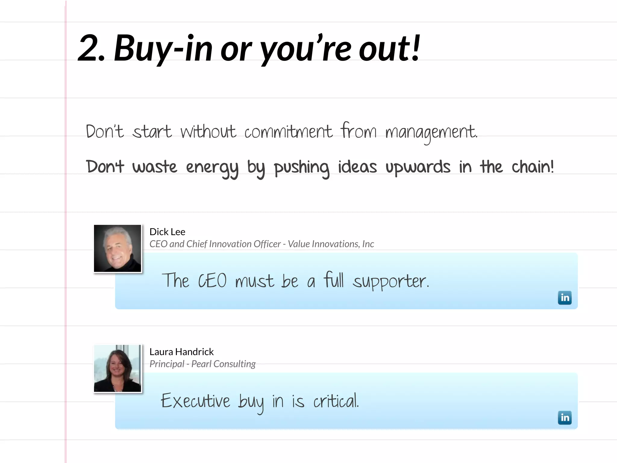 2. Buy-in or you’re out!

Don’t start without commitment from management.

Don’t waste energy by pushing ideas upwards in the chain!


       Dick Lee
       CEO and Chief Innovation Officer - Value Innovations, Inc



          The CEO must be a full supporter.


       Laura Handrick
       Principal - Pearl Consulting



          Executive buy in is critical.
 