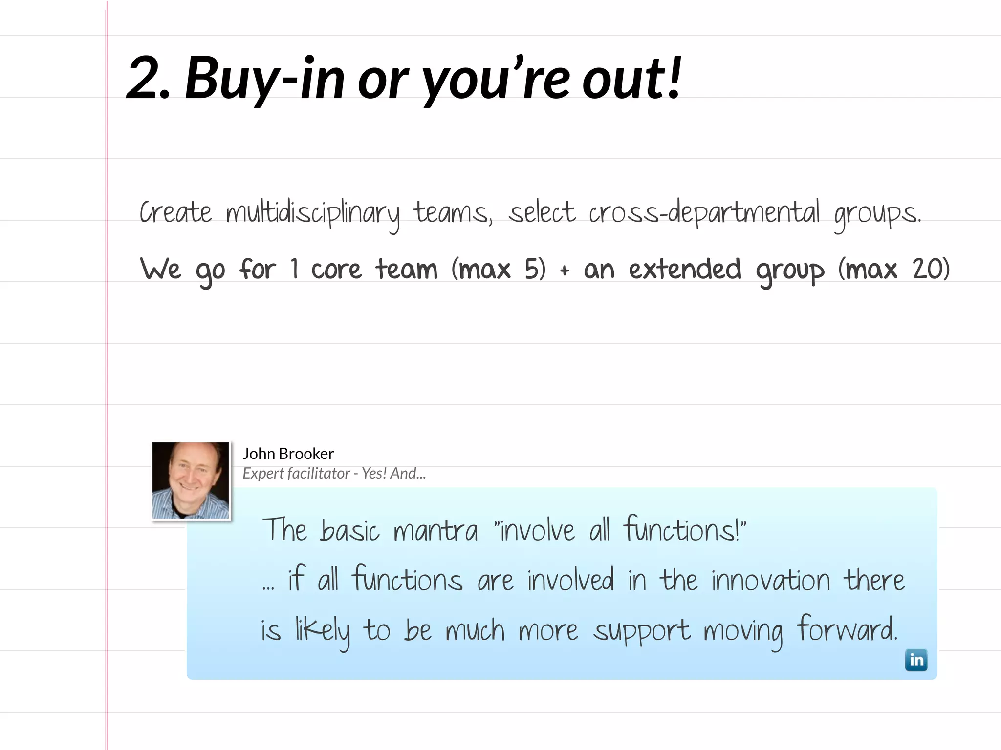 2. Buy-in or you’re out!

Create multidisciplinary teams, select cross-departmental groups.

We go for 1 core team (max 5) + an extended group (max 20)




        John Brooker
        Expert facilitator - Yes! And...


           The basic mantra "involve all functions!"
           ... if all functions are involved in the innovation there
           is likely to be much more support moving forward.
 