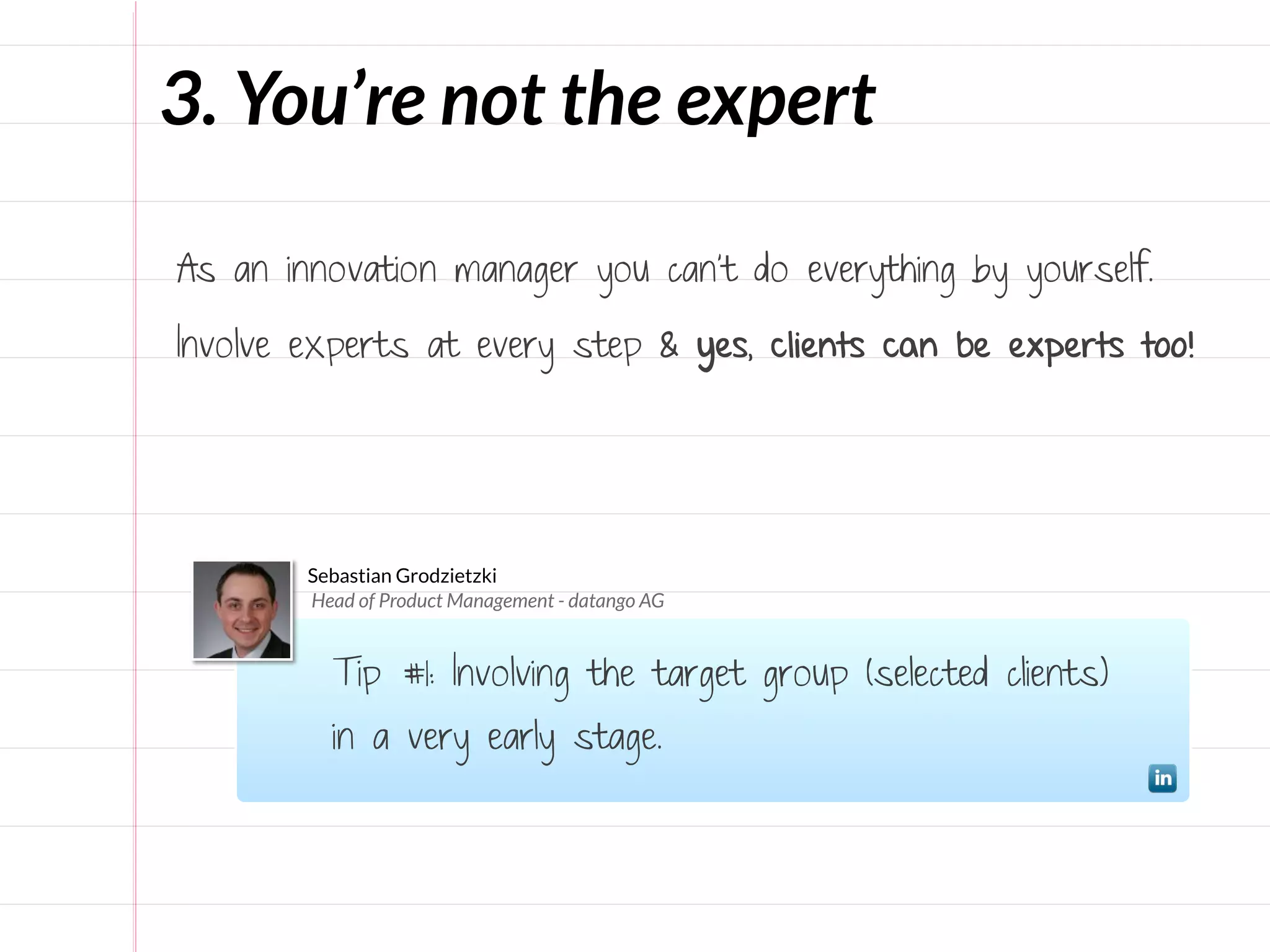 3. You’re not the expert




                                            >
                                           Only

As an innovation manager you can’t do everything by yourself.

Involve experts at every step & yes, clients can be experts too!




        Sebastian Grodzietzki
        Head of Product Management - datango AG


          Tip #1: Involving the target group (selected clients)
          in a very early stage.
 
