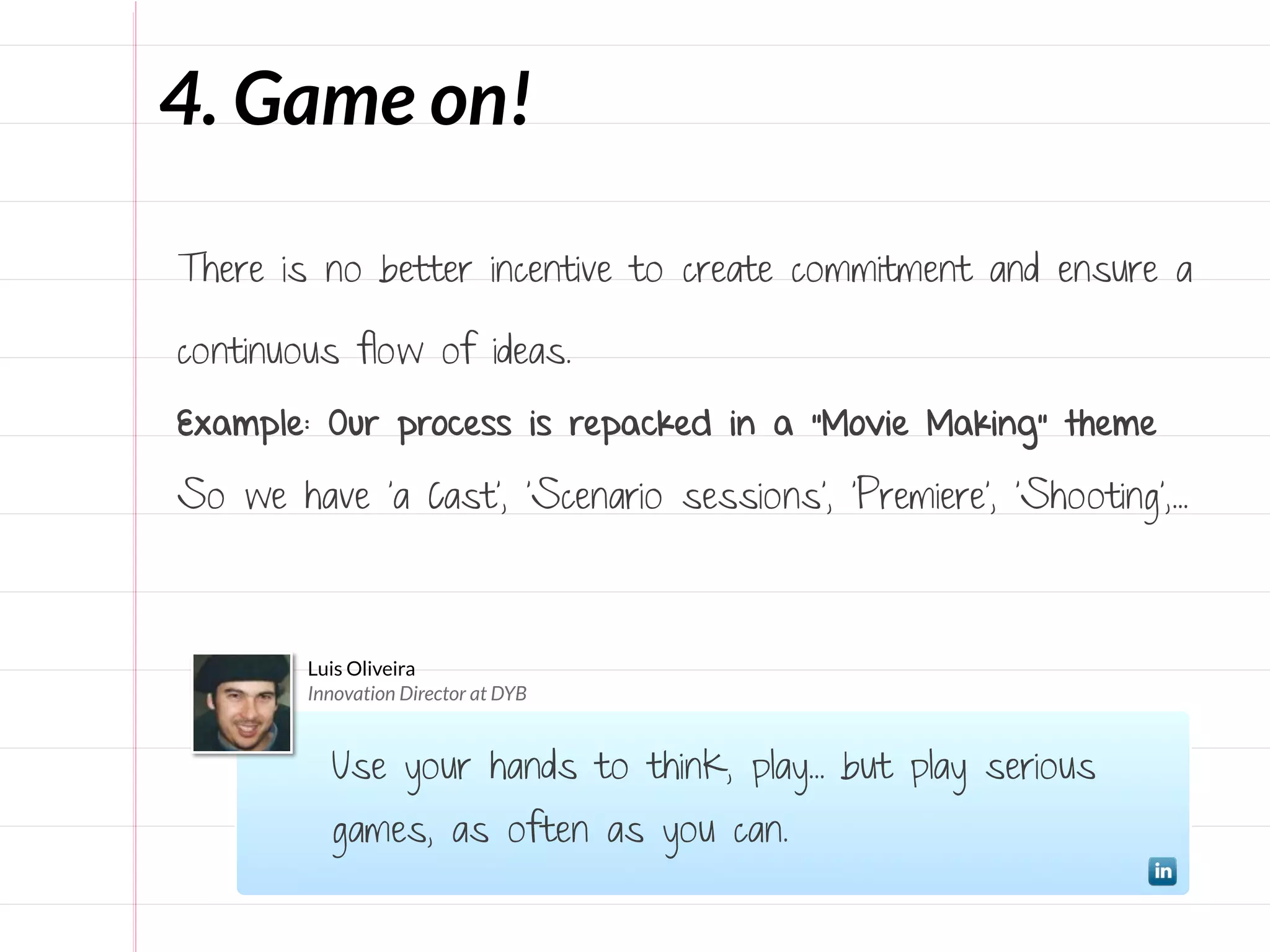 4. Game on!

There is no better incentive to create commitment and ensure a

continuous flow of ideas.

Example: Our process is repacked in a “Movie Making” theme

So we have ‘a Cast’, ‘Scenario sessions’, ‘Premiere’, ‘Shooting’,...



        Luis Oliveira
        Innovation Director at DYB


          Use your hands to think, play... but play serious
          games, as often as you can.
 