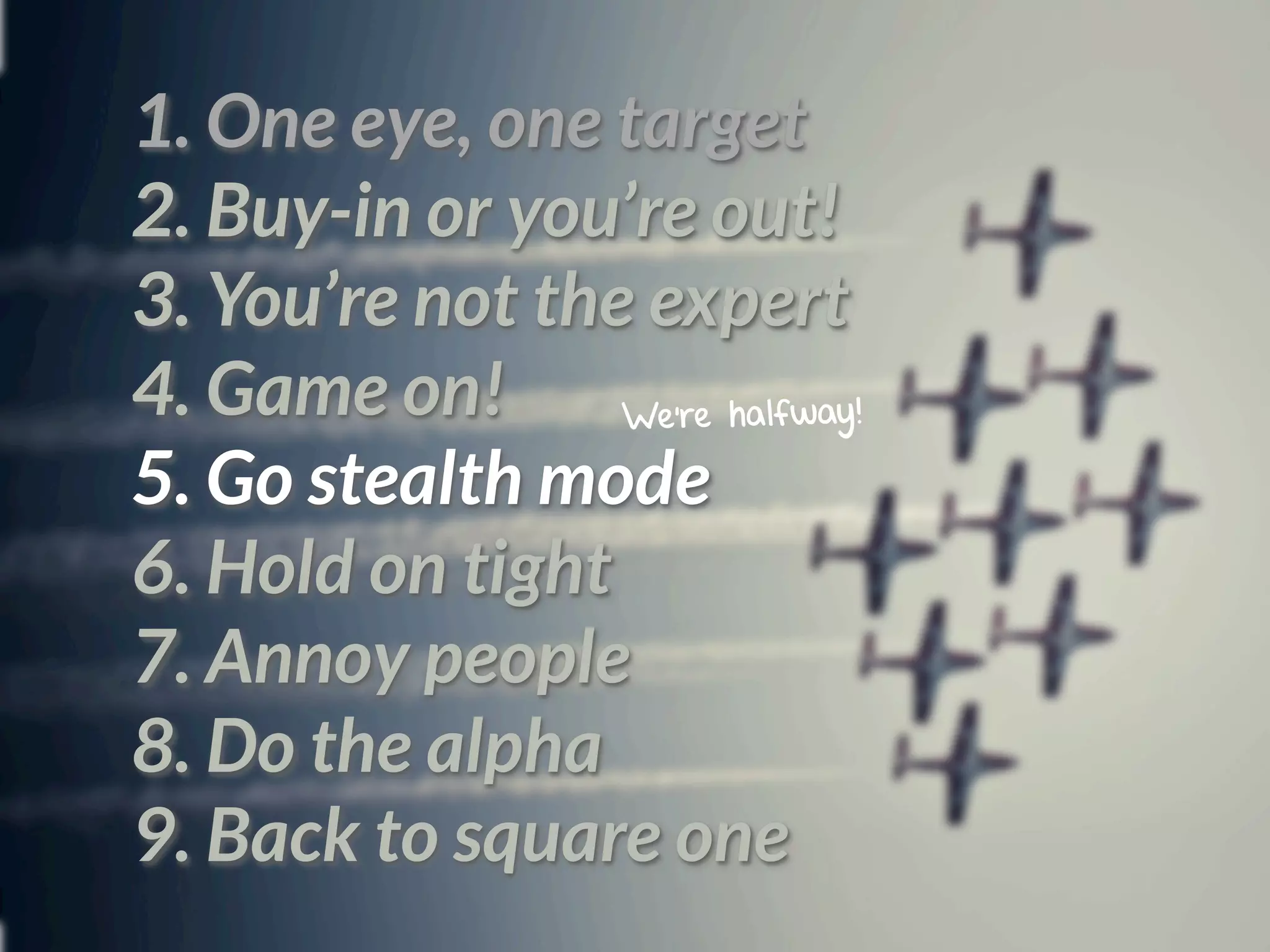 1. One eye, one target
2. Buy-in or you’re out!
3. You’re not the expert
4. Game on!      We’re halfway!

5. Go stealth mode
6. Hold on tight
7. Annoy people
8. Do the alpha
9. Back to square one
 