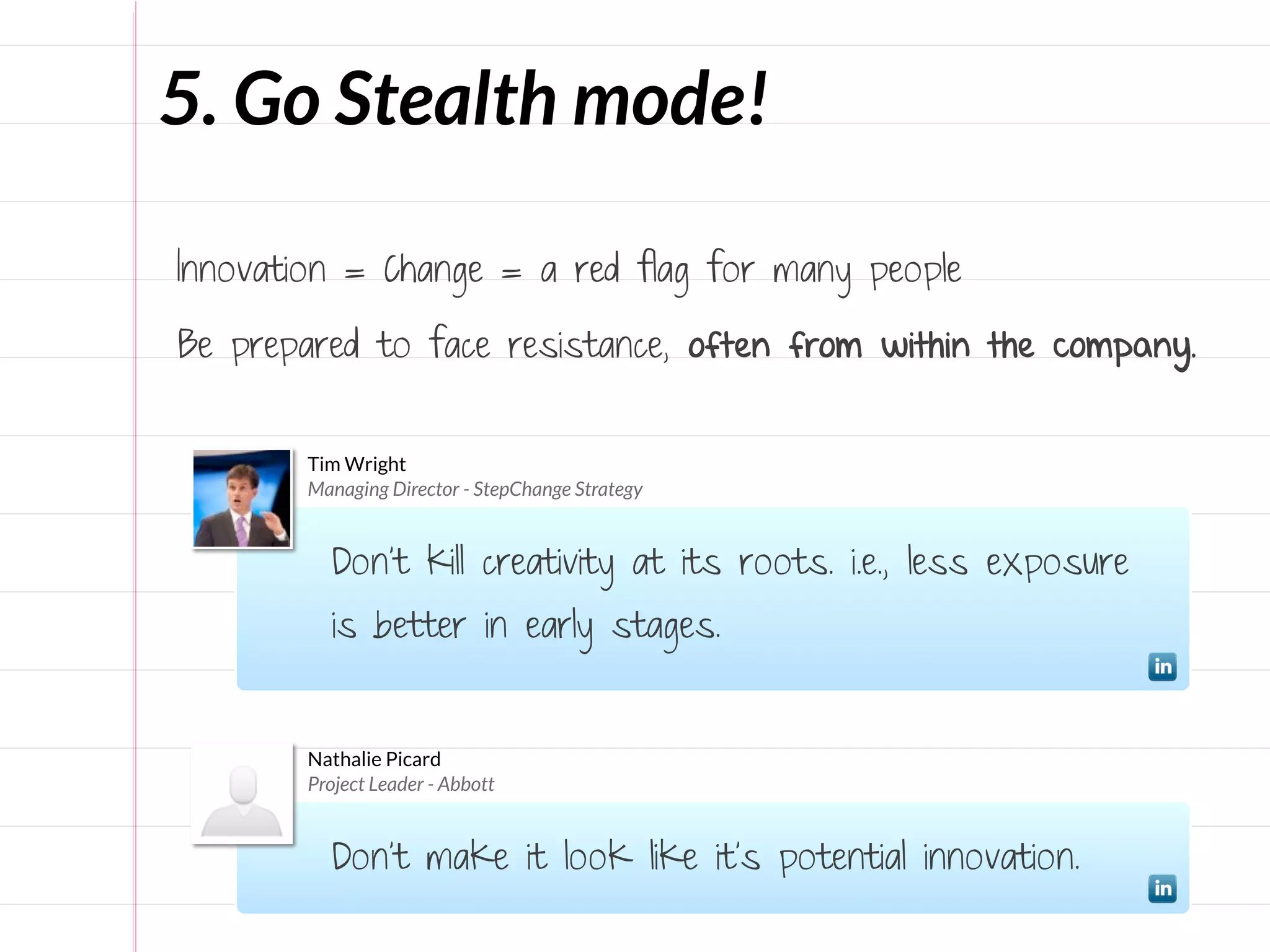 5. Go Stealth mode!

Innovation = Change = a red flag for many people

Be prepared to face resistance, often from within the company.


       Tim Wright
       Managing Director - StepChange Strategy


          Don’t kill creativity at its roots. i.e., less exposure
          is better in early stages.


       Nathalie Picard
       Project Leader - Abbott


          Don't make it look like it's potential innovation.
 