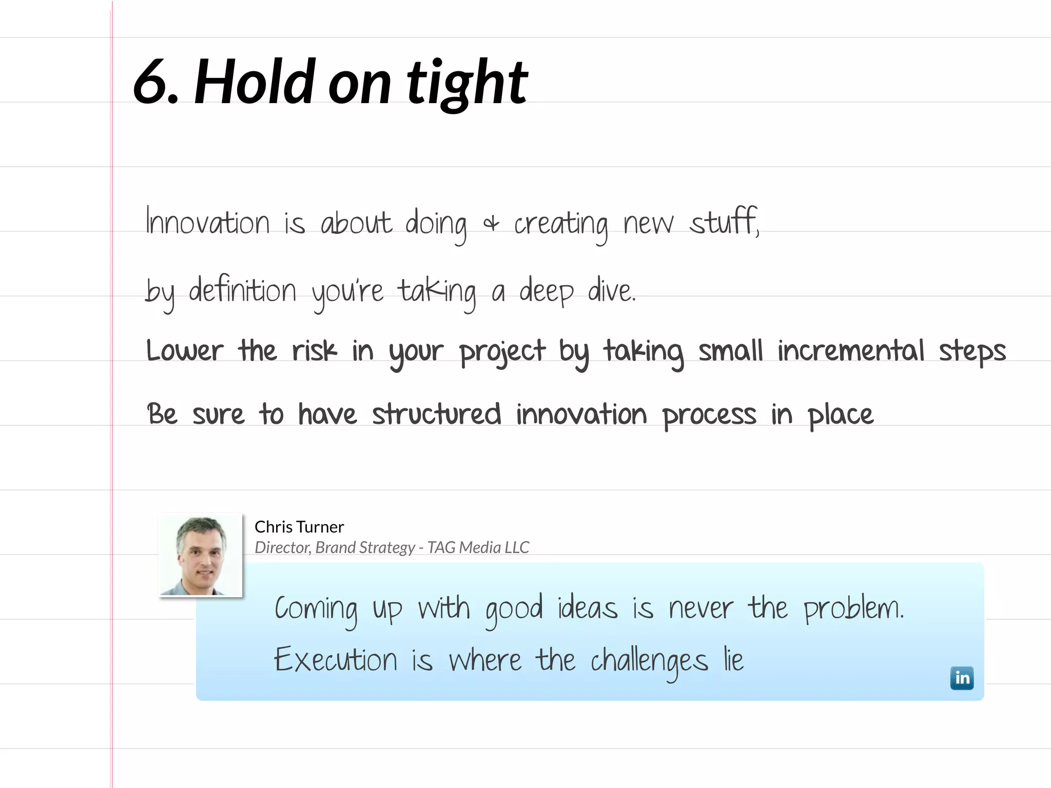 6. Hold on tight

Innovation is about doing & creating new stuff,

by definition you’re taking a deep dive.

Lower the risk in your project by taking small incremental steps

Be sure to have structured innovation process in place


        Chris Turner
        Director, Brand Strategy - TAG Media LLC


          Coming up with good ideas is never the problem.
          Execution is where the challenges lie
 