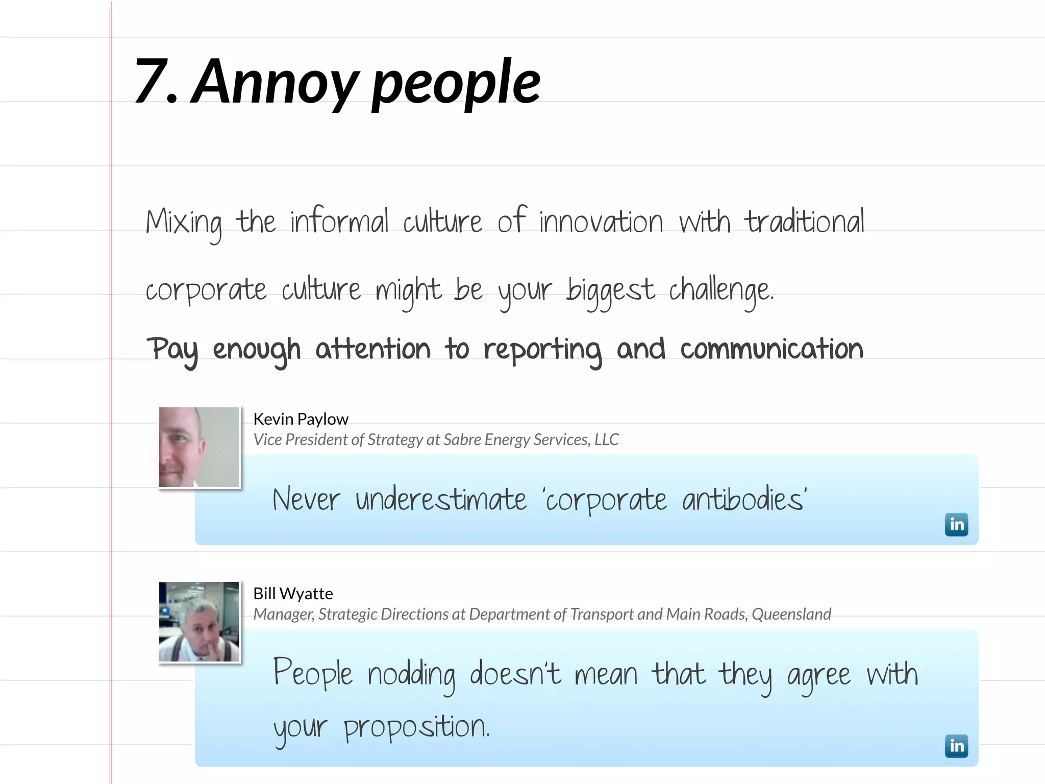 7. Annoy people

Mixing the informal culture of innovation with traditional

corporate culture might be your biggest challenge.

Pay enough attention to reporting and communication

        Kevin Paylow
        Vice President of Strategy at Sabre Energy Services, LLC


           Never underestimate 'corporate antibodies’


        Bill Wyatte
        Manager, Strategic Directions at Department of Transport and Main Roads, Queensland


           People nodding doesn't mean that they agree with
           your proposition.
 