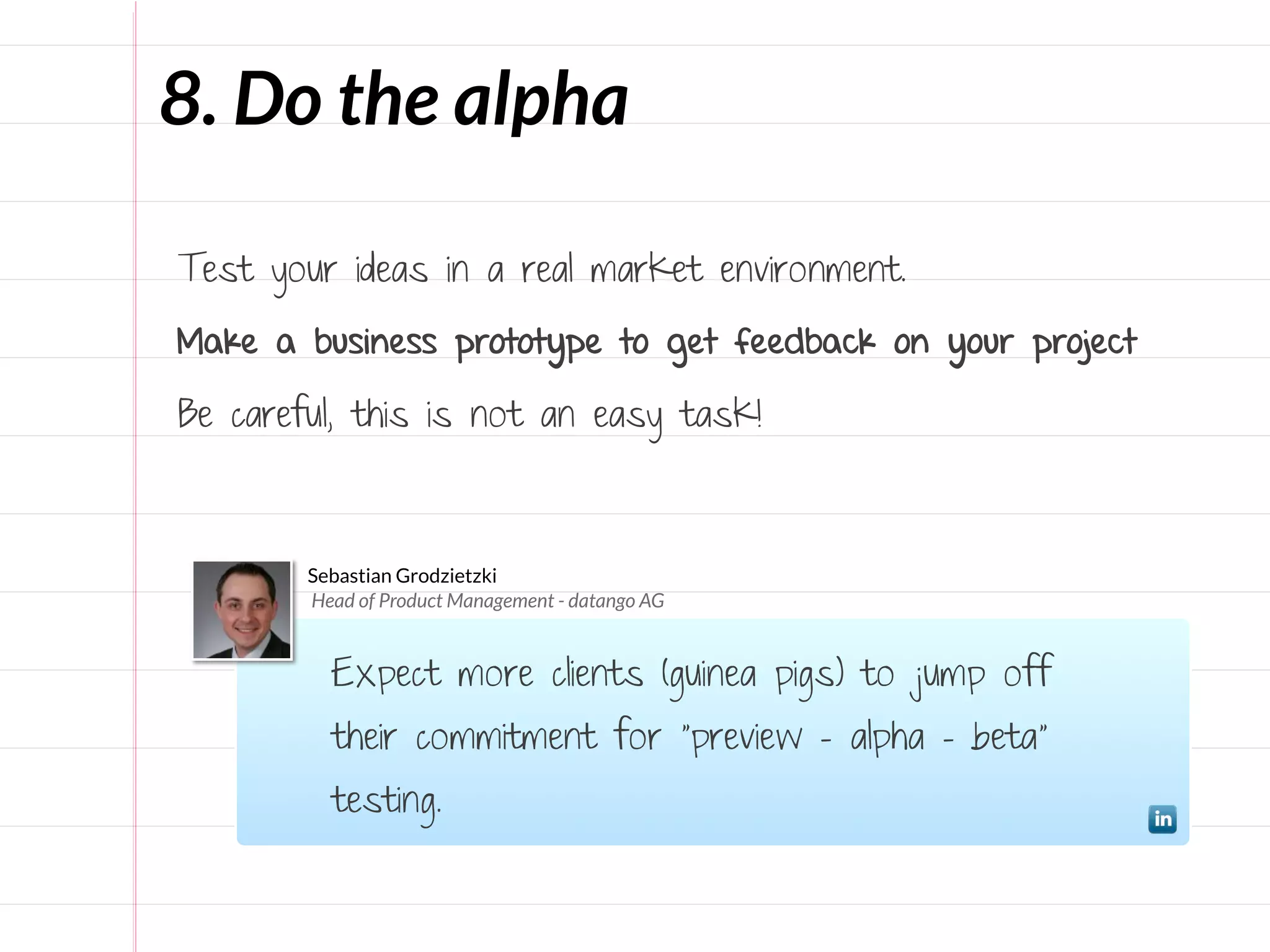 8. Do the alpha

Test your ideas in a real market environment.

Make a business prototype to get feedback on your project

Be careful, this is not an easy task!



        Sebastian Grodzietzki
        Head of Product Management - datango AG


          Expect more clients (guinea pigs) to jump off
          their commitment for “preview – alpha – beta”
          testing.
 