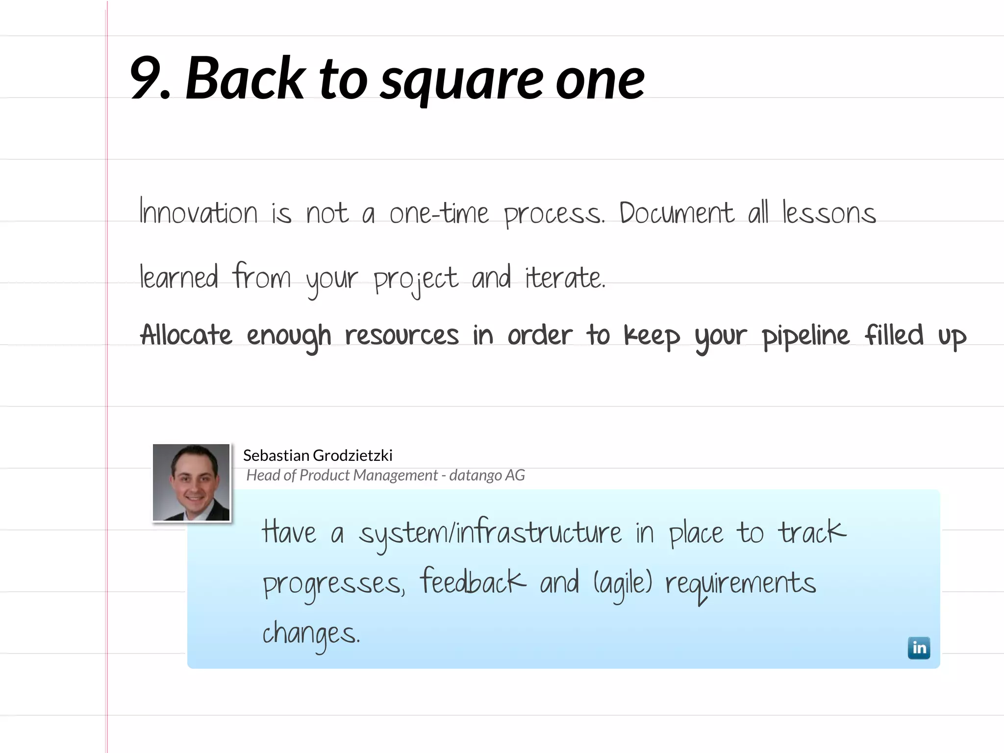9. Back to square one

Innovation is not a one-time process. Document all lessons

learned from your project and iterate.

Allocate enough resources in order to keep your pipeline filled up



        Sebastian Grodzietzki
        Head of Product Management - datango AG


          Have a system/infrastructure in place to track
          progresses, feedback and (agile) requirements
          changes.
 