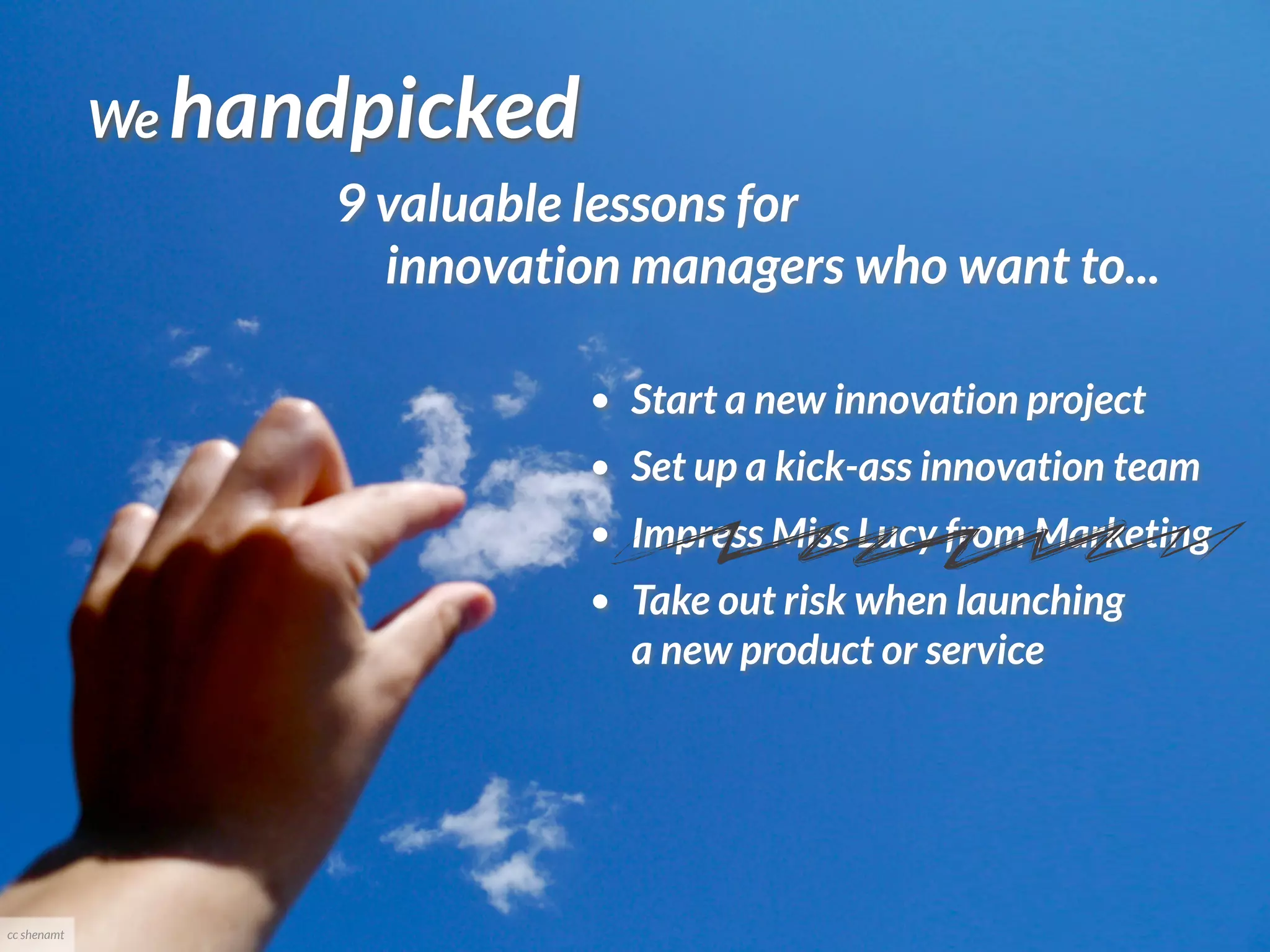 We   handpicked
                      9 valuable lessons for
                        innovation managers who want to...

                                 •   Start a new innovation project
                                 •   Set up a kick-ass innovation team
                                 •   Impress Miss Lucy from Marketing
                                 •   Take out risk when launching
                                     a new product or service




cc shenamt
 