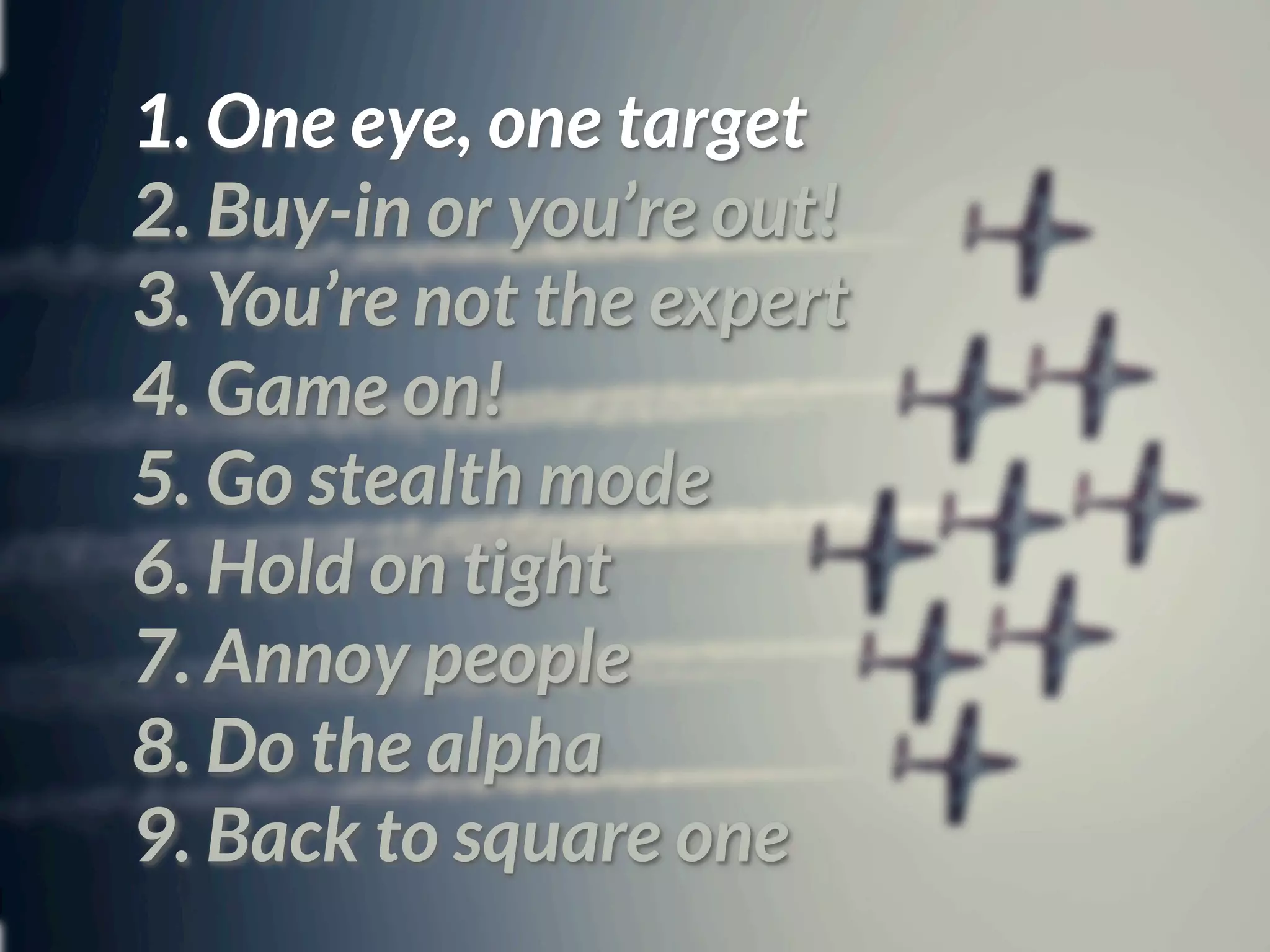 1. One eye, one target
2. Buy-in or you’re out!
3. You’re not the expert
4. Game on!
5. Go stealth mode
6. Hold on tight
7. Annoy people
8. Do the alpha
9. Back to square one
 