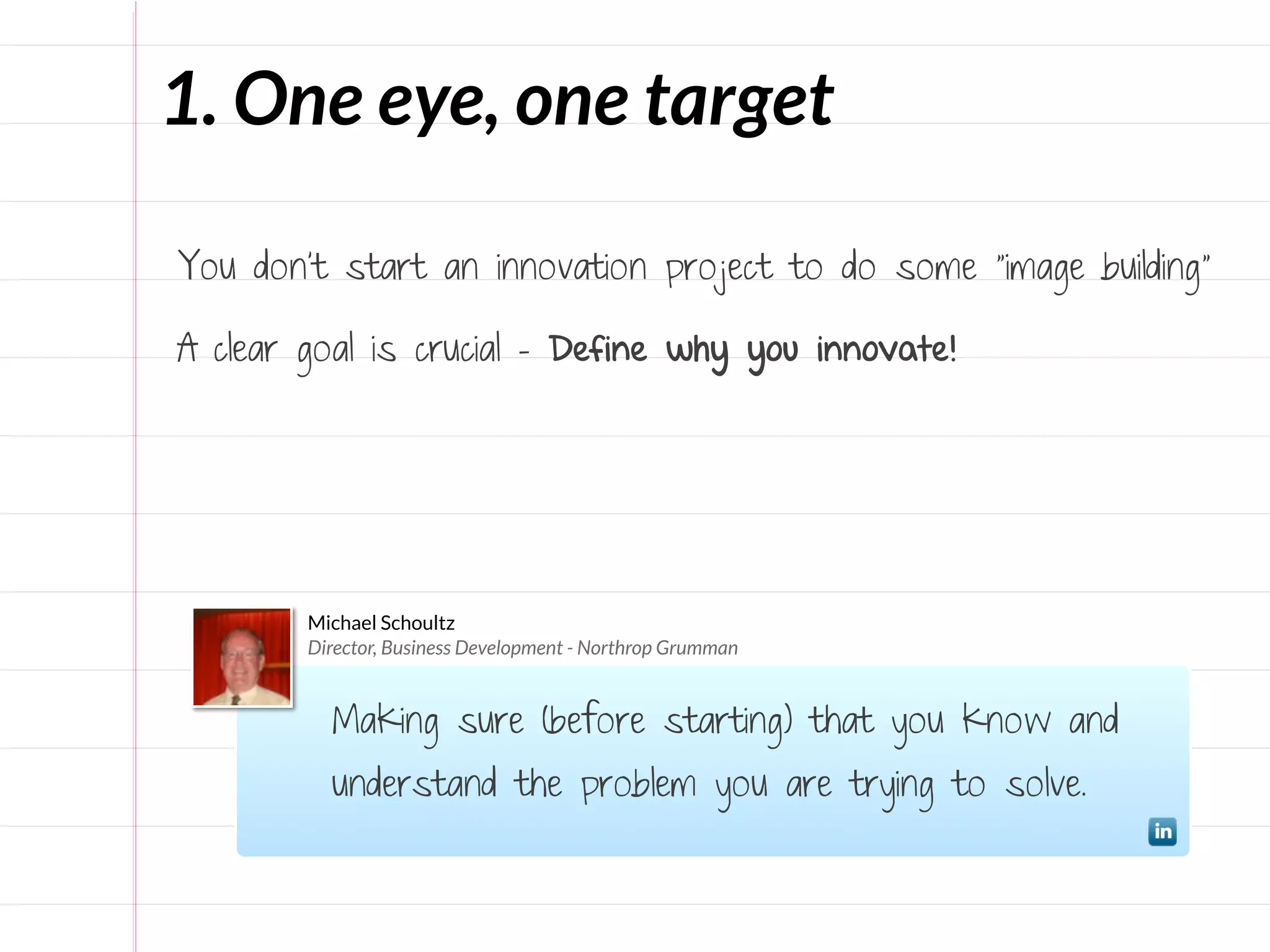 1. One eye, one target

You don’t start an innovation project to do some “image building”

A clear goal is crucial - Define why you innovate!




        Michael Schoultz
        Director, Business Development - Northrop Grumman


          Making sure (before starting) that you know and
          understand the problem you are trying to solve.
 