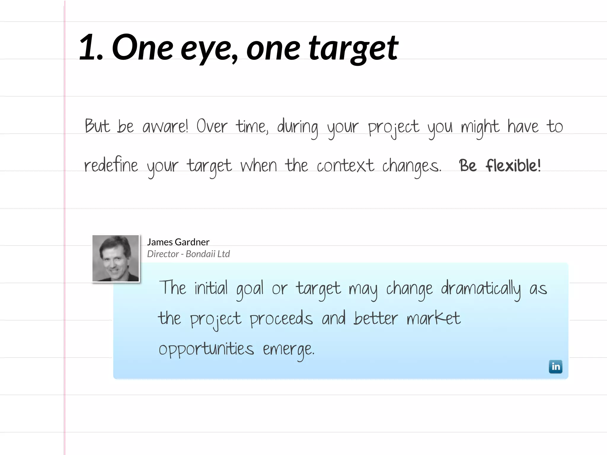 1. One eye, one target

But be aware! Over time, during your project you might have to

redefine your target when the context changes.     Be flexible!



        James Gardner
        Director - Bondaii Ltd


           The initial goal or target may change dramatically as
           the project proceeds and better market
           opportunities emerge.
 