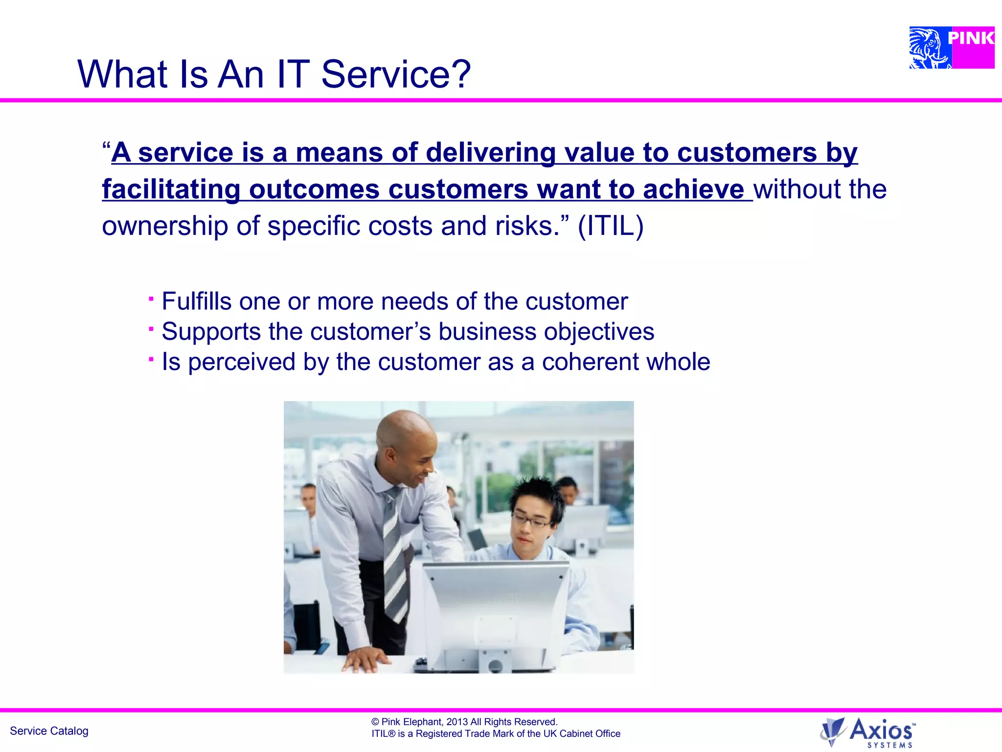 Service Catalog
© Pink Elephant, 2013 All Rights Reserved.
ITIL® is a Registered Trade Mark of the UK Cabinet Office
What Is An IT Service?
“A service is a means of delivering value to customers by
facilitating outcomes customers want to achieve without the
ownership of specific costs and risks.” (ITIL)
 Fulfills one or more needs of the customer
 Supports the customer’s business objectives
 Is perceived by the customer as a coherent whole
 