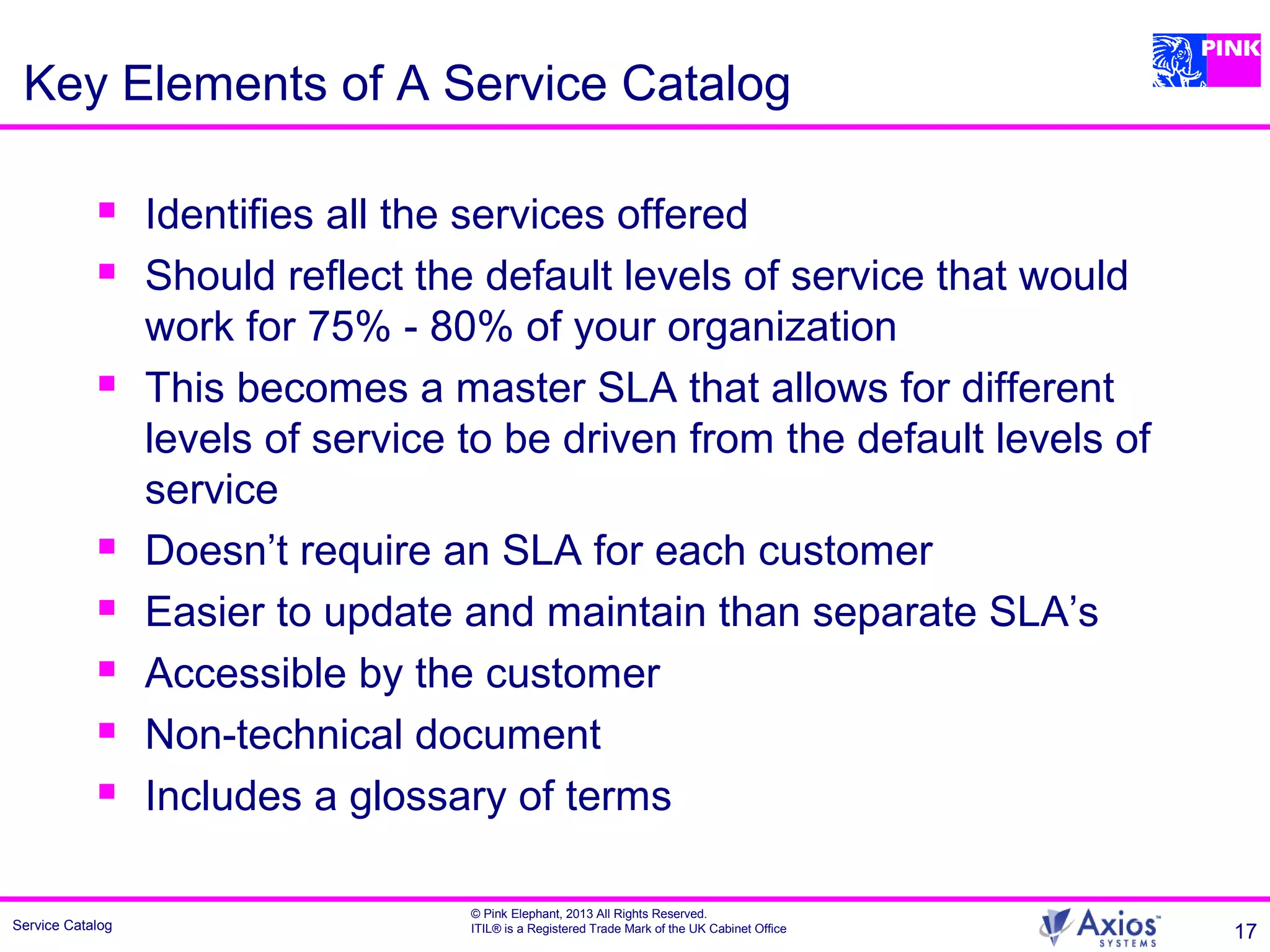 Service Catalog
© Pink Elephant, 2013 All Rights Reserved.
ITIL® is a Registered Trade Mark of the UK Cabinet Office 17
Key Elements of A Service Catalog
 Identifies all the services offered
 Should reflect the default levels of service that would
work for 75% - 80% of your organization
 This becomes a master SLA that allows for different
levels of service to be driven from the default levels of
service
 Doesn’t require an SLA for each customer
 Easier to update and maintain than separate SLA’s
 Accessible by the customer
 Non-technical document
 Includes a glossary of terms
 