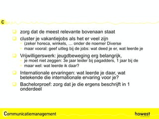  zorg dat de meest relevante bovenaan staat
 cluster je vakantiejobs als het er veel zijn
• (zeker horeca, winkels, … onder de noemer Diverse
• maar vooral: geef uitleg bij de jobs: wat deed je er, wat leerde je
 Vrijwilligerswerk: jeugdbeweging erg belangrijk,
• je moet niet zeggen: 3e jaar leider bij pagadders, 1 jaar bij de
• maar wel: wat leerde ik daar?
 Internationale ervaringen: wat leerde je daar, wat
betekende die internationale ervaring voor je?
 Bachelorproef: zorg dat je die ergens beschrijft in 1
onderdeel
 