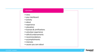 13
12/12/2021 Voettekst
• intro
• your dashboard
• activity
• about
• experience
• education
• licenses & certifications
• volunteer experience
• skills & endorsements
• recommendations
• accomplishments
• interests
• causes you care about
rubrieken
 