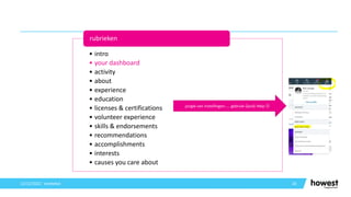 26
12/12/2021 Voettekst
• intro
• your dashboard
• activity
• about
• experience
• education
• licenses & certifications
• volunteer experience
• skills & endorsements
• recommendations
• accomplishments
• interests
• causes you care about
rubrieken
jungle van instellingen….. gebruik Quick Help 
 