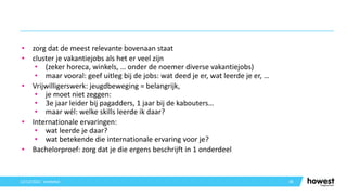 • zorg dat de meest relevante bovenaan staat
• cluster je vakantiejobs als het er veel zijn
• (zeker horeca, winkels, … onder de noemer diverse vakantiejobs)
• maar vooral: geef uitleg bij de jobs: wat deed je er, wat leerde je er, …
• Vrijwilligerswerk: jeugdbeweging = belangrijk,
• je moet niet zeggen:
• 3e jaar leider bij pagadders, 1 jaar bij de kabouters…
• maar wél: welke skills leerde ik daar?
• Internationale ervaringen:
• wat leerde je daar?
• wat betekende die internationale ervaring voor je?
• Bachelorproef: zorg dat je die ergens beschrijft in 1 onderdeel
38
12/12/2021 Voettekst
 
