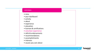 45
12/12/2021 Voettekst
• intro
• your dashboard
• activity
• about
• experience
• education
• licenses & certifications
• volunteer experience
• skills & endorsements
• recommendations
• accomplishments
• interests
• causes you care about
rubrieken
 