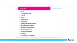 51
12/12/2021 Voettekst
• intro
• your dashboard
• activity
• about
• experience
• education
• licenses & certifications
• volunteer experience
• skills & endorsements
• recommendations
• accomplishments
• interests
• causes you care about
rubrieken
 