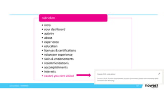 57
12/12/2021 Voettekst
• intro
• your dashboard
• activity
• about
• experience
• education
• licenses & certifications
• volunteer experience
• skills & endorsements
• recommendations
• accomplishments
• interests
• causes you care about
rubrieken
 