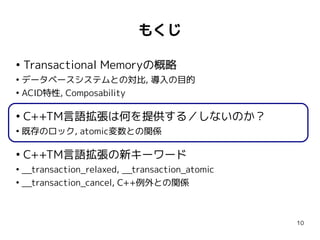 もくじ

●
    Transactional Memoryの概略
●
  データベースシステムとの対比, 導入の目的
●
  ACID特性, Composability

●
    C++TM言語拡張は何を提供する／しないのか？
●
    既存のロック, atomic変数との関係

●
    C++TM言語拡張の新キーワード
●
  __transaction_relaxed, __transaction_atomic
●
  __transaction_cancel, C++例外との関係



                                                10
 