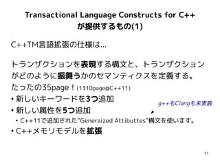 Transactional Language Constructs for C++
                     が提供するもの(1)

C++TM言語拡張の仕様は...

トランザクションを表現する構文と、トランザクション
がどのように振舞うかのセマンティクスを定義する。
たったの35page！(1310page@C++11)
●
  新しいキーワードを3つ追加             g++もClangも未実装
●
  新しい属性を5つ追加
    ●
        C++11で追加された”Generaized Attibuttes”構文を使います。
●
    C++メモリモデルを拡張

                                                     11
 