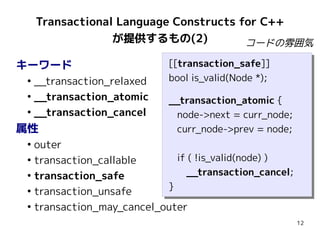 Transactional Language Constructs for C++
                  が提供するもの(2)            コードの雰囲気

キーワード                       [[transaction_safe]]
                             [[transaction_safe]]
 ●
   __transaction_relaxed    bool is_valid(Node *);
                             bool is_valid(Node *);
 ●
   __transaction_atomic     __transaction_atomic {
                            __transaction_atomic {
 ●
   __transaction_cancel      node->next = curr_node;
                              node->next = curr_node;
属性                           curr_node->prev = node;
                              curr_node->prev = node;
 ●
   outer
 ●
   transaction_callable       if (( !is_valid(node) ))
                               if !is_valid(node)
 ●
   transaction_safe              __transaction_cancel;
                                 __transaction_cancel;
                           }}
 ●
   transaction_unsafe
 ●
   transaction_may_cancel_outer
                                                         12
 