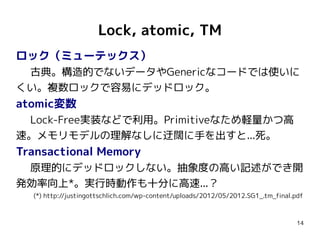 Lock, atomic, TM
ロック（ミューテックス）
 古典。構造的でないデータやGenericなコードでは使いに
くい。複数ロックで容易にデッドロック。
atomic変数
 Lock-Free実装などで利用。Primitiveなため軽量かつ高
速。メモリモデルの理解なしに迂闊に手を出すと...死。
Transactional Memory
 原理的にデッドロックしない。抽象度の高い記述ができ開
発効率向上*。実行時動作も十分に高速...？
  (*) http://justingottschlich.com/wp-content/uploads/2012/05/2012.SG1_.tm_final.pdf



                                                                                  14
 