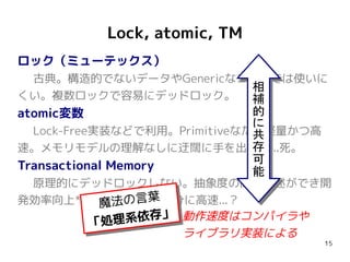Lock, atomic, TM
ロック（ミューテックス）
 古典。構造的でないデータやGenericなコードでは使いに
                       相
くい。複数ロックで容易にデッドロック。 補
atomic変数                      的
                              に
  Lock-Free実装などで利用。Primitiveなため軽量かつ高
                              共
速。メモリモデルの理解なしに迂闊に手を出すと...死。   存
                              可
Transactional Memory          能
 原理的にデッドロックしない。抽象度の高い記述ができ開
発効率向上*。実行時動作も十分に高速...？
               動作速度はコンパイラや
               ライブラリ実装による
                                       15
 