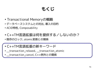 もくじ

●
    Transactional Memoryの概略
●
  データベースシステムとの対比, 導入の目的
●
  ACID特性, Composability

●
    C++TM言語拡張は何を提供する／しないのか？
●
    既存のロック, atomic変数との関係

●
    C++TM言語拡張の新キーワード
●
  __transaction_relaxed, __transaction_atomic
●
  __transaction_cancel, C++例外との関係



                                                16
 