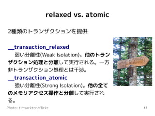 relaxed vs. atomic

2種類のトランザクションを提供

__transaction_relaxed
 弱い分離性(Weak Isolation)。他のトラン
ザクション処理と分離して実行される。一方
非トランザクション処理とは干渉。
__transaction_atomic
 強い分離性(Strong Isolation)。他の全て
のメモリアクセス操作と分離して実行され
る。
Photo: timsackton/flickr                   17
 