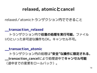 relaxed, atomicとcancel

relaxed／atomicトランザクション内でできること

__transaction_relaxed
   トランザクション内で任意の処理を実行可能。ファイル
I/Oといった非可逆な操作もOK。キャンセル不可。


__transaction_atomic
  トランザクション内の処理は”安全”な操作に限定される。
__transaction_cancelにより処理途中でキャンセル可能
（途中までの変更をロールバック）。
                                  18
 