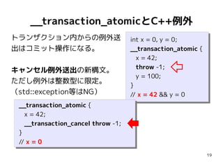 __transaction_atomicとC++例外
トランザクション内からの例外送                      int x = 0, y = 0;
                                      int x = 0, y = 0;
出はコミット操作になる。                         __transaction_atomic {
                                      __transaction_atomic {
                                        x = 42;
                                        x = 42;
                                        throw -1;
                                        throw -1;
キャンセル例外送出の新構文。
                                        y = 100;
                                        y = 100;
ただし例外は整数型に限定。
                                     }}
（std::exception等はNG）                 // x = 42 && y = 0
                                      // x = 42 && y = 0
 __transaction_atomic {
  __transaction_atomic {
    x = 42;
    x = 42;
    __transaction_cancel throw -1;
    __transaction_cancel throw -1;
 }}
 // x = 0
  // x = 0
                                                               19
 
