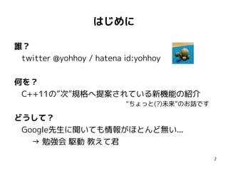 はじめに

誰？
 twitter @yohhoy / hatena id:yohhoy

何を？
 C++11の”次”規格へ提案されている新機能の紹介
                          “ちょっと(?)未来”のお話です

どうして？
 Google先生に聞いても情報がほとんど無い...
   → 勉強会 駆動 教えて君
                                             2
 