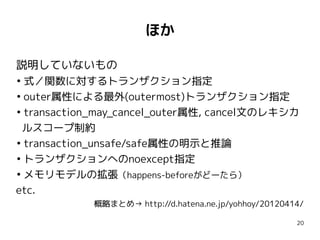ほか

説明していないもの
●
  式／関数に対するトランザクション指定
●
  outer属性による最外(outermost)トランザクション指定
●
  transaction_may_cancel_outer属性, cancel文のレキシカ
  ルスコープ制約
●
  transaction_unsafe/safe属性の明示と推論
●
  トランザクションへのnoexcept指定
●
  メモリモデルの拡張（happens-beforeがどーたら）
etc.
            概略まとめ→ http://d.hatena.ne.jp/yohhoy/20120414/

                                                       20
 