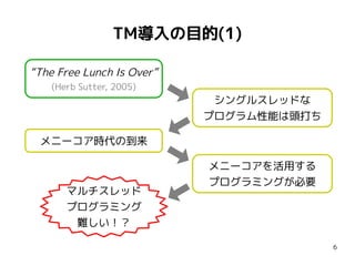 TM導入の目的(1)

“The Free Lunch Is Over”
    (Herb Sutter, 2005)
                            シングルスレッドな
                           プログラム性能は頭打ち

 メニーコア時代の到来

                           メニーコアを活用する
                           プログラミングが必要
       マルチスレッド
       プログラミング
        難しい！？

                                         6
 