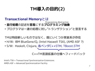 TM導入の目的(2)

Transactional Memoryとは
                                            Programming Abstraction
●
  並行処理の記述を容易にするプログラミング抽象
●
  プログラマは一連の処理に対し”トランザクション”と宣言する

TMは特段新しいものではなく、既にいくつか実装系が存在
●
  H/W: IBM BlueGene/Q, (Intel Haswell TSX), (AMD ASF ?)
●
  S/W: Haskell, Clojure, 各ベンダC++STM, TBoost.STM

                              C++TM言語拡張の仕様へフィードバック

Intel's TSX = Transactional Synchronization Extensions
AMD's ASF = Advanced Synchronization Facility
                                                                      7
 