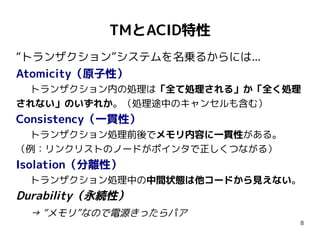 TMとACID特性
“トランザクション”システムを名乗るからには...
Atomicity（原子性）
 トランザクション内の処理は「全て処理される」か「全く処理
されない」のいずれか。（処理途中のキャンセルも含む）
Consistency（一貫性）
 トランザクション処理前後でメモリ内容に一貫性がある。
（例：リンクリストのノードがポインタで正しくつながる）
Isolation（分離性）
 トランザクション処理中の中間状態は他コードから見えない。
Durability（永続性）
 → “メモリ”なので電源きったらパア
                              8
 